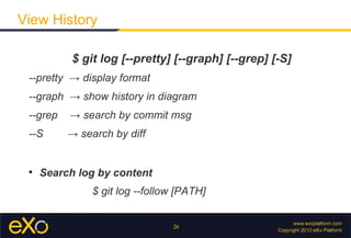 View History

           $ git log [--pretty] [--graph] [--grep] [-S]
 --pretty → display format
 --graph → show history in diagram
 --grep   → search by commit msg
 --S      → search by diff


 
     Search log by content
               $ git log --follow [PATH]


                                26
 