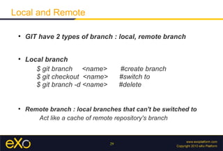 Local and Remote

 
     GIT have 2 types of branch : local, remote branch


 
     Local branch
        $ git branch <name>           #create branch
        $ git checkout <name>         #switch to
        $ git branch -d <name>        #delete


 
     Remote branch : local branches that can't be switched to
        Act like a cache of remote repository's branch


                                 29
 