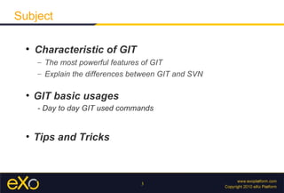 Subject

  
      Characteristic of GIT
      – The most powerful features of GIT
      – Explain the differences between GIT and SVN

  • GIT basic usages
      - Day to day GIT used commands


  • Tips and Tricks



                                  3
 