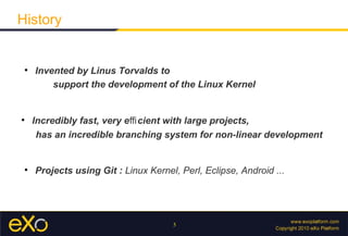 History


 
     Invented by Linus Torvalds to
         support the development of the Linux Kernel



     Incredibly fast, very eﬃ cient with large projects,
      has an incredible branching system for non-linear development


 
     Projects using Git : Linux Kernel, Perl, Eclipse, Android ...




                                      5
 