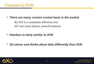 Compare to SVN


    There are many version control tools in the market
       But GIT is a completely difference tool
       GIT own many distinct, powerful features



    Interface is fairly similar to SVN



    Git stores and thinks about data differently than SVN




                                    6
 