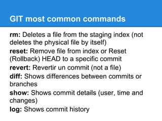 GIT most common commands
rm: Deletes a file from the staging index (not
deletes the physical file by itself)
reset: Remove file from index or Reset
(Rollback) HEAD to a specific commit
revert: Revertir un commit (not a file)
diff: Shows differences between commits or
branches
show: Shows commit details (user, time and
changes)
log: Shows commit history
 