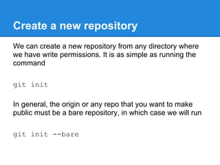 Create a new repository
We can create a new repository from any directory where
we have write permissions. It is as simple as running the
command

git init

In general, the origin or any repo that you want to make
public must be a bare repository, in which case we will run

git init --bare
 