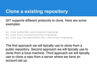 Clone a existing repository
GIT supports different protocols to clone. Here are some
examples:

git clone git@github.com:ericmaster/liquidsoap
git clone file://localhost/srv/git/liquidsoap
git clone ssh://ericmaster@192.168.1.245/srv/git/liquidsoap



The first approach we will tipically use to clone from a
public repository. Second approach we will tipically use to
clone from a local machine. Third approach we will tipically
use to clone a repo from a server where we have an
account set up.
 