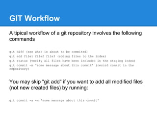 GIT Workflow
A tipical workflow of a git repository involves the following
commands

git diff (see what is about to be   commited)
git add file1 file2 file3 (adding   files to the index)
git status (verify all files have   been included in the staging index)
git commit -m 'some message about   this commit' (record commit in the
repository)



You may skip "git add" if you want to add all modified files
(not new created files) by running:

git commit -a -m 'some message about this commit'
 