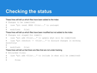 Checking the status
These lines will tell us which files have been added to the index
# Changes to be committed:
#   (use "git reset HEAD <file>..." to unstage)
#
#   modified:           file1
These lines will tell us which files have been modified but not added to the index
# Changes not staged for commit:
#   (use "git add <file>..." to update what will be committed)
#   (use "git checkout -- <file>..." to discard changes in working
directory)
#
#   modified:           file1
These lines will tell us that there are files that are not under tracking
# Untracked files:
#   (use "git add <file>..." to include in what will be committed)
#
#         filex
 
