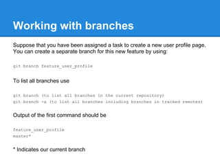 Working with branches
Suppose that you have been assigned a task to create a new user profile page.
You can create a separate branch for this new feature by using:

git branch feature_user_profile


To list all branches use

git branch (to list all branches in the current repository)
git branch -a (to list all branches including branches in tracked remotes)


Output of the first command should be

feature_user_profile
master*


* Indicates our current branch
 
