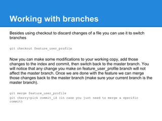 Working with branches
Besides using checkout to discard changes of a file you can use it to switch
branches

git checkout feature_user_profile


Now you can make some modifications to your working copy, add those
changes to the index and commit, then switch back to the master branch. You
will notice that any change you make on feature_user_profile branch will not
affect the master branch. Once we are done with the feature we can merge
those changes back to the master branch (make sure your current branch is the
master branch).

git merge feature_user_profile
git cherry-pick commit_id (in case you just need to merge a specific
commit)
 