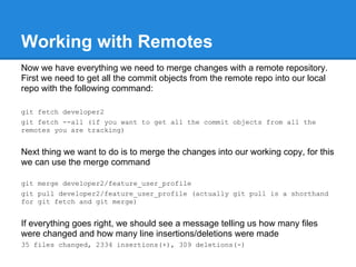 Working with Remotes
Now we have everything we need to merge changes with a remote repository.
First we need to get all the commit objects from the remote repo into our local
repo with the following command:

git fetch developer2
git fetch --all (if you want to get all the commit objects from all the
remotes you are tracking)


Next thing we want to do is to merge the changes into our working copy, for this
we can use the merge command

git merge developer2/feature_user_profile
git pull developer2/feature_user_profile (actually git pull is a shorthand
for git fetch and git merge)


If everything goes right, we should see a message telling us how many files
were changed and how many line insertions/deletions were made
35 files changed, 2334 insertions(+), 309 deletions(-)
 