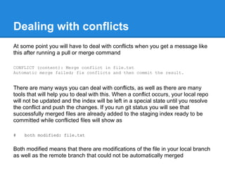 Dealing with conflicts
At some point you will have to deal with conflicts when you get a message like
this after running a pull or merge command

CONFLICT (content): Merge conflict in file.txt
Automatic merge failed; fix conflicts and then commit the result.


There are many ways you can deal with conflicts, as well as there are many
tools that will help you to deal with this. When a conflict occurs, your local repo
will not be updated and the index will be left in a special state until you resolve
the conflict and push the changes. If you run git status you will see that
successfully merged files are already added to the staging index ready to be
committed while conflicted files will show as

#   both modified: file.txt


Both modified means that there are modifications of the file in your local branch
as well as the remote branch that could not be automatically merged
 