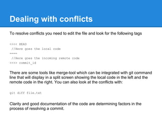 Dealing with conflicts
To resolve conflicts you need to edit the file and look for the following tags

<<<< HEAD
 //Here goes the local code
====
 //Here goes the incoming remote code
>>>> commit_id


There are some tools like merge-tool which can be integrated with git command
line that will display in a split screen showing the local code in the left and the
remote code in the right. You can also look at the conflicts with:

git diff file.txt


Clarity and good documentation of the code are determining factors in the
process of resolving a commit.
 