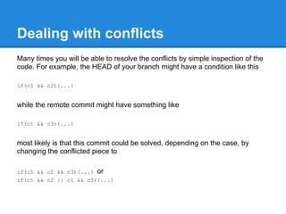 Dealing with conflicts
Many times you will be able to resolve the conflicts by simple inspection of the
code. For example, the HEAD of your branch might have a condition like this

if(c1 && c2){...}


while the remote commit might have something like

if(c1 && c3){...}


most likely is that this commit could be solved, depending on the case, by
changing the conflicted piece to

if(c1 && c2 && c3){...} or
if(c1 && c2 || c1 && c3){...}
 