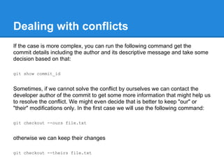 Dealing with conflicts
If the case is more complex, you can run the following command get the
commit details including the author and its descriptive message and take some
decision based on that:

git show commit_id


Sometimes, if we cannot solve the conflict by ourselves we can contact the
developer author of the commit to get some more information that might help us
to resolve the conflict. We might even decide that is better to keep "our" or
"their" modifications only. In the first case we will use the following command:

git checkout --ours file.txt


otherwise we can keep their changes

git checkout --theirs file.txt
 