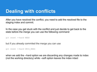 Dealing with conflicts
After you have resolved the conflict, you need to add the resolved file to the
staging index and commit.

In the case you get stuck with the conflict and just decide to get back to the
state before the merge you can use the following command

git reset --hard HEAD


but if you already commited the merge you can use

git reset --hard ORIG_HEAD


when we add the --hard option we are discarding any changes made to index
(not the working directory) while --soft option leaves the index intact
 