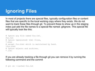 Ignoring Files
In most of projects there are special files, typically configuration files or content
files that are specific to the local working copy where they exists. We do not
want to track these files through git. To prevent these to show up in the staging
index just add the file names to a special file named .gitignore. This special file
will typically look like this:

# Ignore any file named foo.txt.
foo.txt
# Ignore (generated) html files,
*.html
# except foo.html which is maintained by hand.
!foo.html
# Ignore objects and archives.
*.[oa]


If you are already tracking a file through git you can remove it by running the
following command and the commit

# git rm --cached foo.txt
 