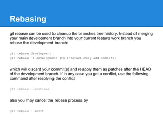 Rebasing
git rebase can be used to cleanup the branches tree history. Instead of merging
your main development branch into your current feature work branch you
rebase the development branch:

git rebase development
git rebase -i development (to interactively add commits)


which will discard your commit(s) and reapply them as patches after the HEAD
of the development branch. If in any case you get a conflict, use the following
command after resolving the conflict

git rebase --continue


also you may cancel the rebase process by

git rebase --abort
 