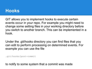 Hooks
GIT allows you to implement hooks to execute certain
events occur in your repo. For example you might need to
change some setting files in your working directory before
you switch to another branch. This can be implemented in a
hook.

Under the .git/hooks directory you can find files that you
can edit to perform processing on determined events. For
example you can use the file

.git/hooks/post-commit


to notify to some system that a commit was made
 