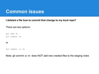 Common issues
I deleted a file how to commit that change to my local repo?

There are two options:

git add -A .
git commit -m


or

git commit -a -m.


Note: git commit -a -m does NOT add new created files to the staging index
 
