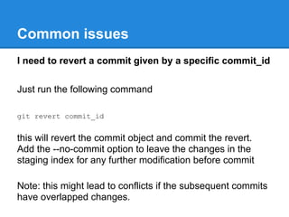 Common issues
I need to revert a commit given by a specific commit_id

Just run the following command

git revert commit_id


this will revert the commit object and commit the revert.
Add the --no-commit option to leave the changes in the
staging index for any further modification before commit

Note: this might lead to conflicts if the subsequent commits
have overlapped changes.
 