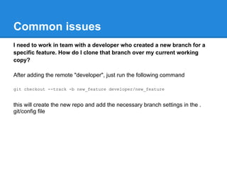 Common issues
I need to work in team with a developer who created a new branch for a
specific feature. How do I clone that branch over my current working
copy?

After adding the remote "developer", just run the following command

git checkout --track -b new_feature developer/new_feature


this will create the new repo and add the necessary branch settings in the .
git/config file
 