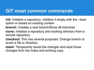 GIT most common commands
init: Initialize a repository, initialize it empty with the --bare
option or based on existing content
branch: Creates a new branch/Show all branches
clone: Initialize a repository and working directory from a
remote repository
checkout: This has several purposes: Change branch or
revert a file or directory
stash: Temporarily saves the changes and wipe those
changes from the index and working copy
 