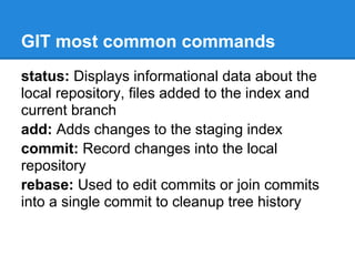 GIT most common commands
status: Displays informational data about the
local repository, files added to the index and
current branch
add: Adds changes to the staging index
commit: Record changes into the local
repository
rebase: Used to edit commits or join commits
into a single commit to cleanup tree history
 