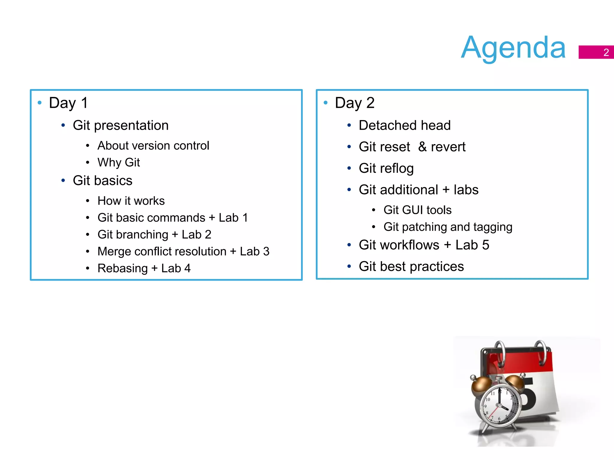 Agenda
• Day 1
• Git presentation
• About version control
• Why Git
• Git basics
• How it works
• Git basic commands + Lab 1
• Git branching + Lab 2
• Merge conflict resolution + Lab 3
• Rebasing + Lab 4
2
• Day 2
• Detached head
• Git reset & revert
• Git reflog
• Git additional + labs
• Git GUI tools
• Git patching and tagging
• Git workflows + Lab 5
• Git best practices
 