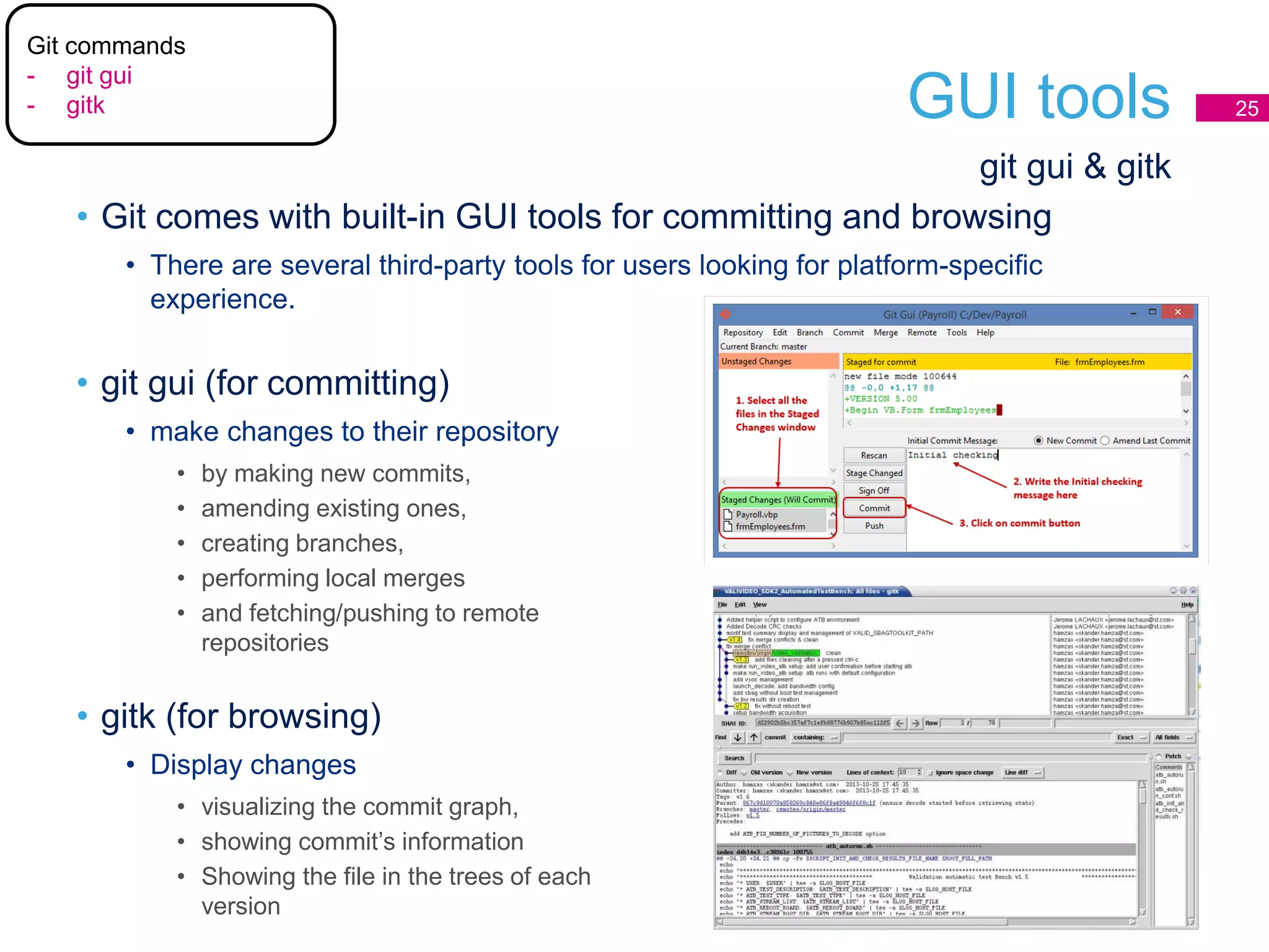 GUI tools 25
• Git comes with built-in GUI tools for committing and browsing
• There are several third-party tools for users looking for platform-specific
experience.
git gui & gitk
• git gui (for committing)
• make changes to their repository
• by making new commits,
• amending existing ones,
• creating branches,
• performing local merges
• and fetching/pushing to remote
repositories
• gitk (for browsing)
• Display changes
• visualizing the commit graph,
• showing commit’s information
• Showing the file in the trees of each
version
Git commands
- git gui
- gitk
 