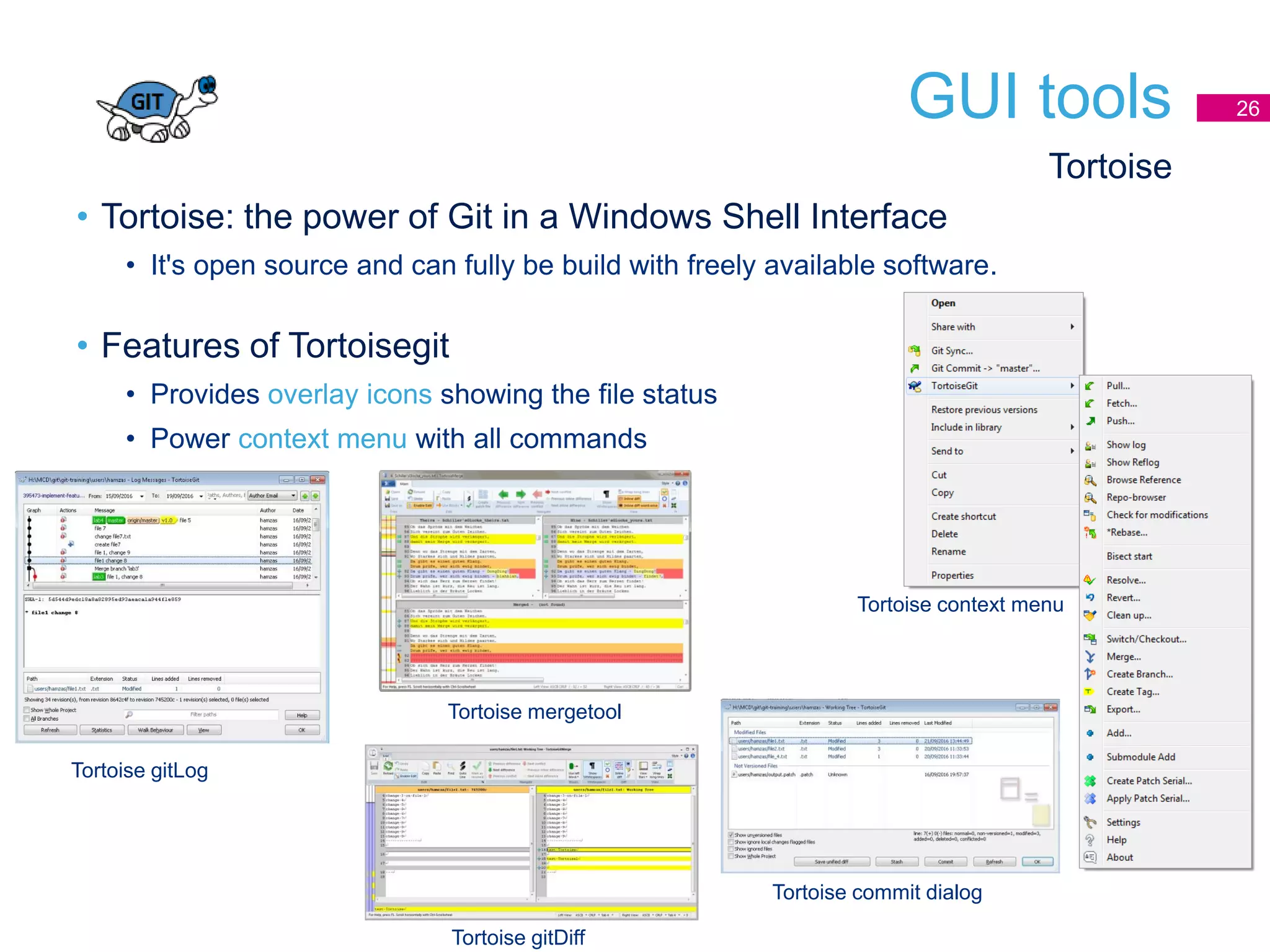 GUI tools 26
• Tortoise: the power of Git in a Windows Shell Interface
• It's open source and can fully be build with freely available software.
• Features of Tortoisegit
• Provides overlay icons showing the file status
• Power context menu with all commands
Tortoise
Tortoise gitLog
Tortoise mergetool
Tortoise gitDiff
Tortoise commit dialog
Tortoise context menu
 