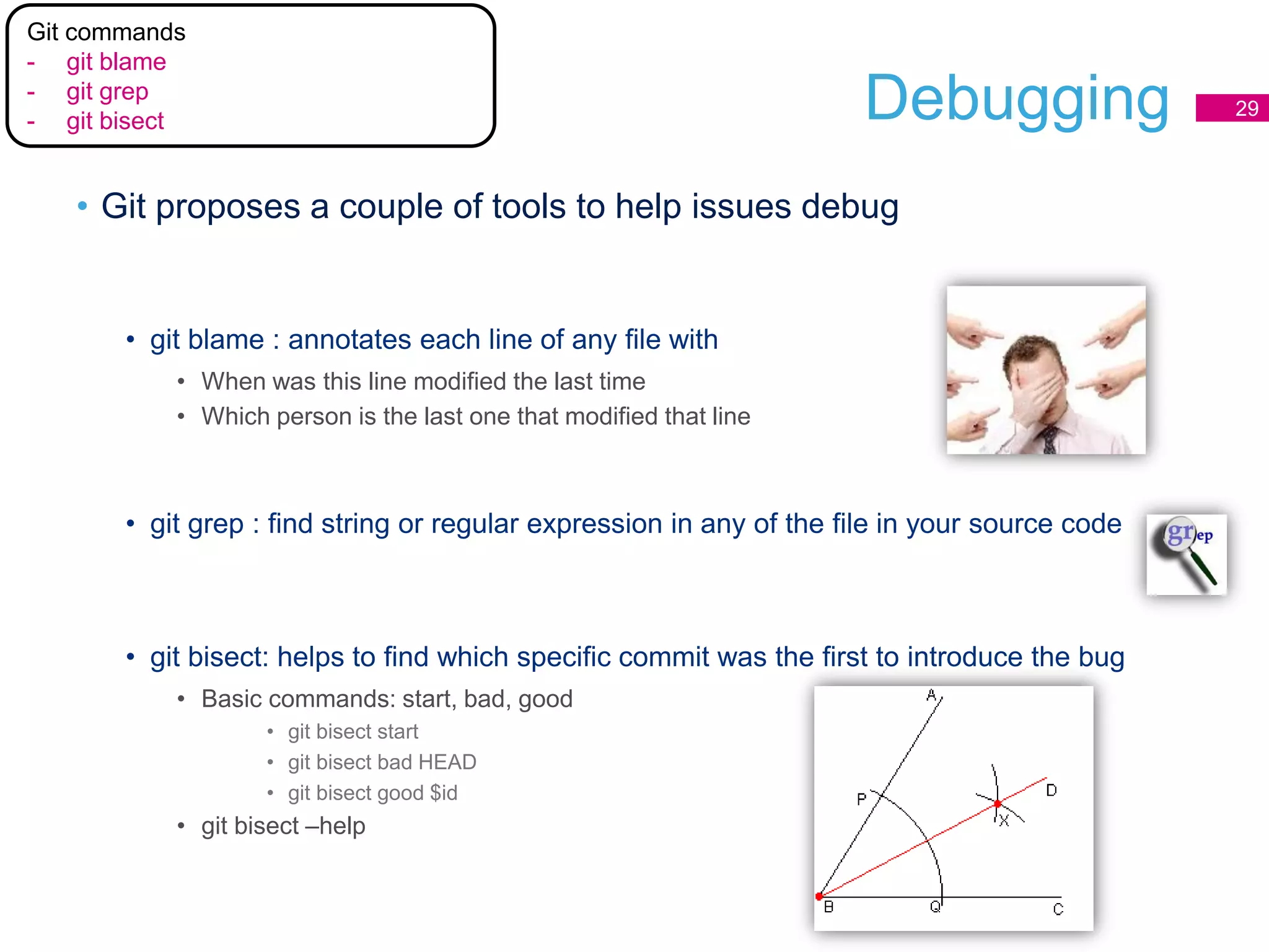 Debugging
• Git proposes a couple of tools to help issues debug
• git blame : annotates each line of any file with
• When was this line modified the last time
• Which person is the last one that modified that line
• git grep : find string or regular expression in any of the file in your source code
• git bisect: helps to find which specific commit was the first to introduce the bug
• Basic commands: start, bad, good
• git bisect start
• git bisect bad HEAD
• git bisect good $id
• git bisect –help
29
Git commands
- git blame
- git grep
- git bisect
 
