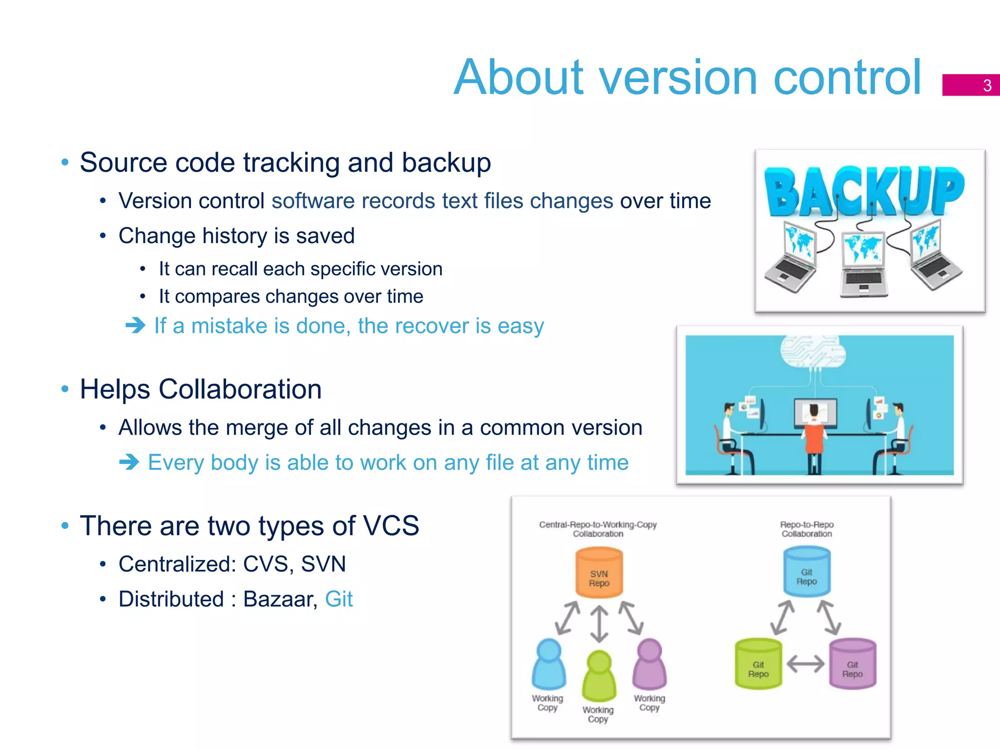 About version control
• Source code tracking and backup
• Version control software records text files changes over time
• Change history is saved
• It can recall each specific version
• It compares changes over time
 If a mistake is done, the recover is easy
• Helps Collaboration
• Allows the merge of all changes in a common version
 Every body is able to work on any file at any time
• There are two types of VCS
• Centralized: CVS, SVN
• Distributed : Bazaar, Git
3
 