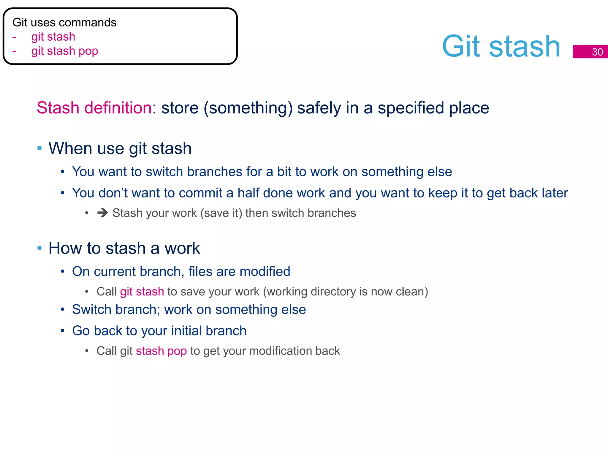 Git stash 30
Stash definition: store (something) safely in a specified place
• When use git stash
• You want to switch branches for a bit to work on something else
• You don’t want to commit a half done work and you want to keep it to get back later
•  Stash your work (save it) then switch branches
• How to stash a work
• On current branch, files are modified
• Call git stash to save your work (working directory is now clean)
• Switch branch; work on something else
• Go back to your initial branch
• Call git stash pop to get your modification back
Git uses commands
- git stash
- git stash pop
 