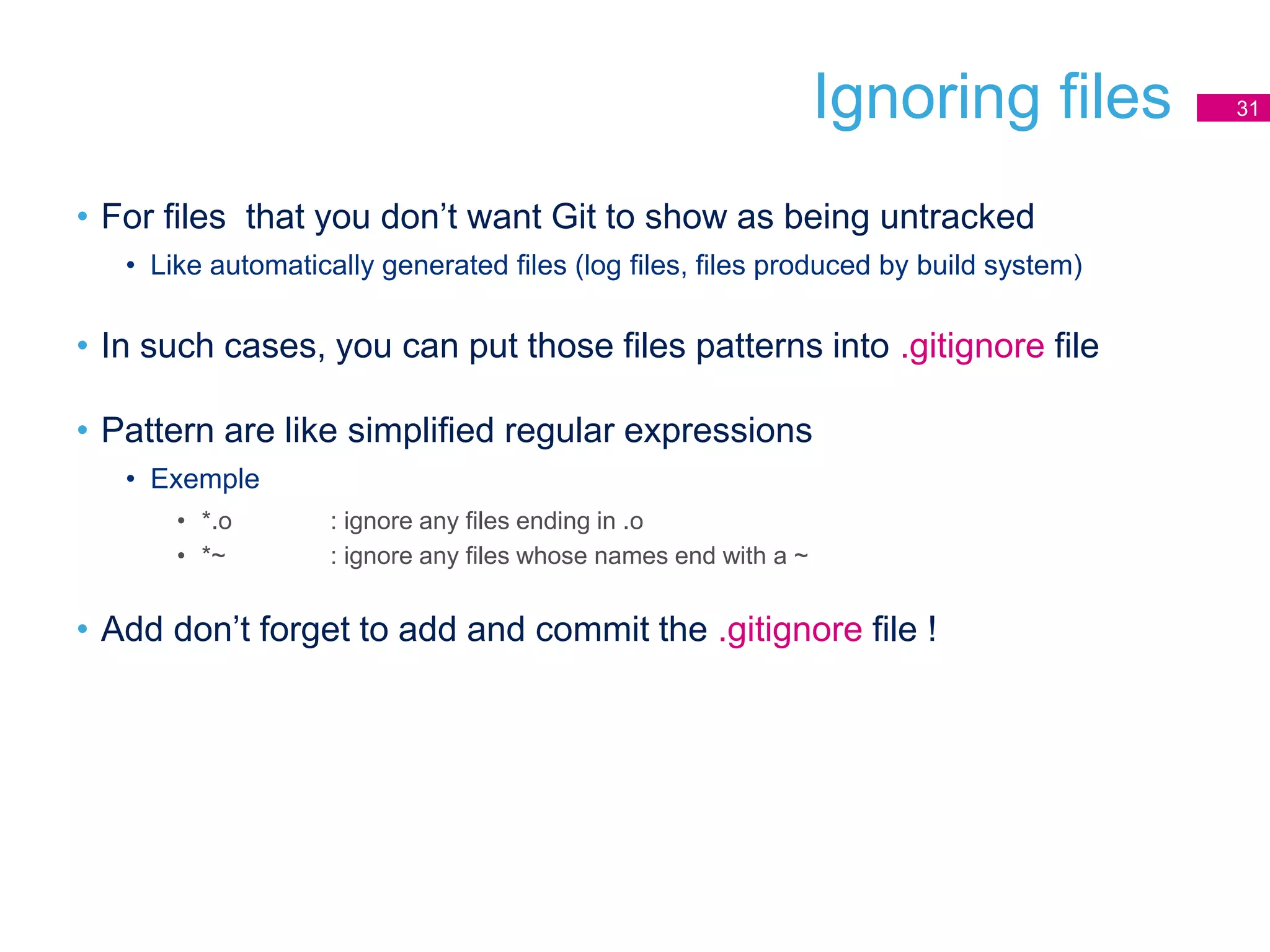 Ignoring files 31
• For files that you don’t want Git to show as being untracked
• Like automatically generated files (log files, files produced by build system)
• In such cases, you can put those files patterns into .gitignore file
• Pattern are like simplified regular expressions
• Exemple
• *.o : ignore any files ending in .o
• *~ : ignore any files whose names end with a ~
• Add don’t forget to add and commit the .gitignore file !
 