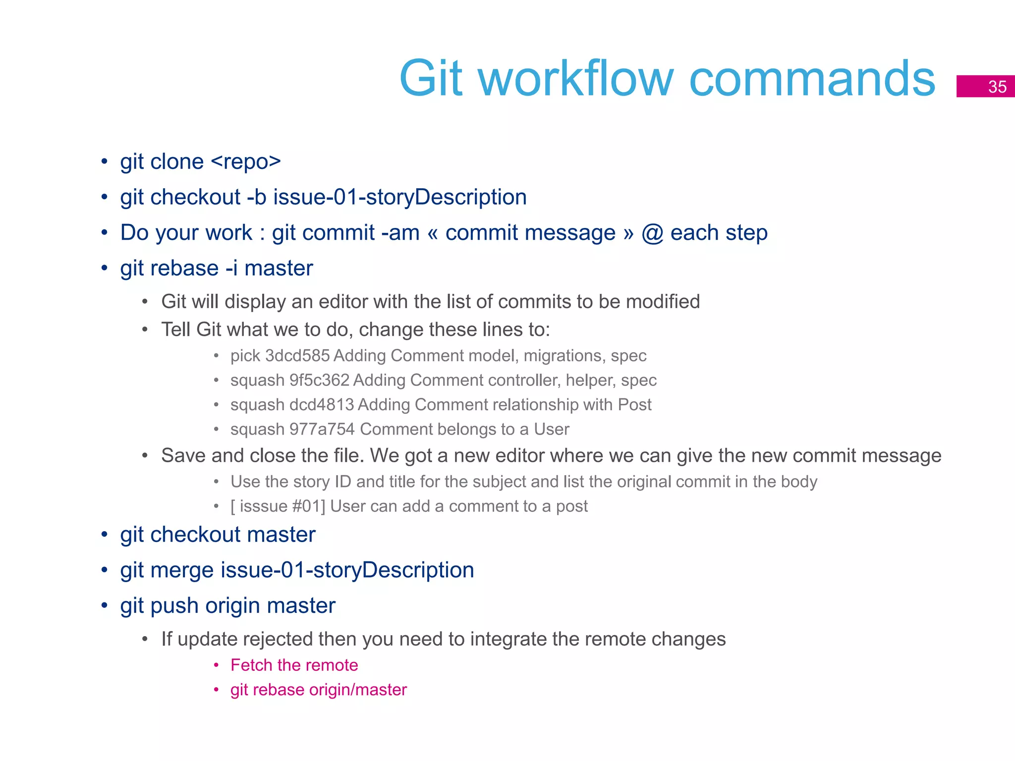 Git workflow commands
• git clone <repo>
• git checkout -b issue-01-storyDescription
• Do your work : git commit -am « commit message » @ each step
• git rebase -i master
• Git will display an editor with the list of commits to be modified
• Tell Git what we to do, change these lines to:
• pick 3dcd585 Adding Comment model, migrations, spec
• squash 9f5c362 Adding Comment controller, helper, spec
• squash dcd4813 Adding Comment relationship with Post
• squash 977a754 Comment belongs to a User
• Save and close the file. We got a new editor where we can give the new commit message
• Use the story ID and title for the subject and list the original commit in the body
• [ isssue #01] User can add a comment to a post
• git checkout master
• git merge issue-01-storyDescription
• git push origin master
• If update rejected then you need to integrate the remote changes
• Fetch the remote
• git rebase origin/master
35
 