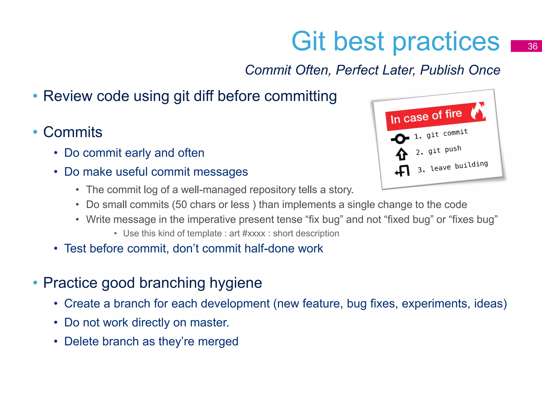 Git best practices 36
• Review code using git diff before committing
• Commits
• Do commit early and often
• Do make useful commit messages
• The commit log of a well-managed repository tells a story.
• Do small commits (50 chars or less ) than implements a single change to the code
• Write message in the imperative present tense “fix bug” and not “fixed bug” or “fixes bug”
• Use this kind of template : art #xxxx : short description
• Test before commit, don’t commit half-done work
• Practice good branching hygiene
• Create a branch for each development (new feature, bug fixes, experiments, ideas)
• Do not work directly on master.
• Delete branch as they’re merged
Commit Often, Perfect Later, Publish Once
 