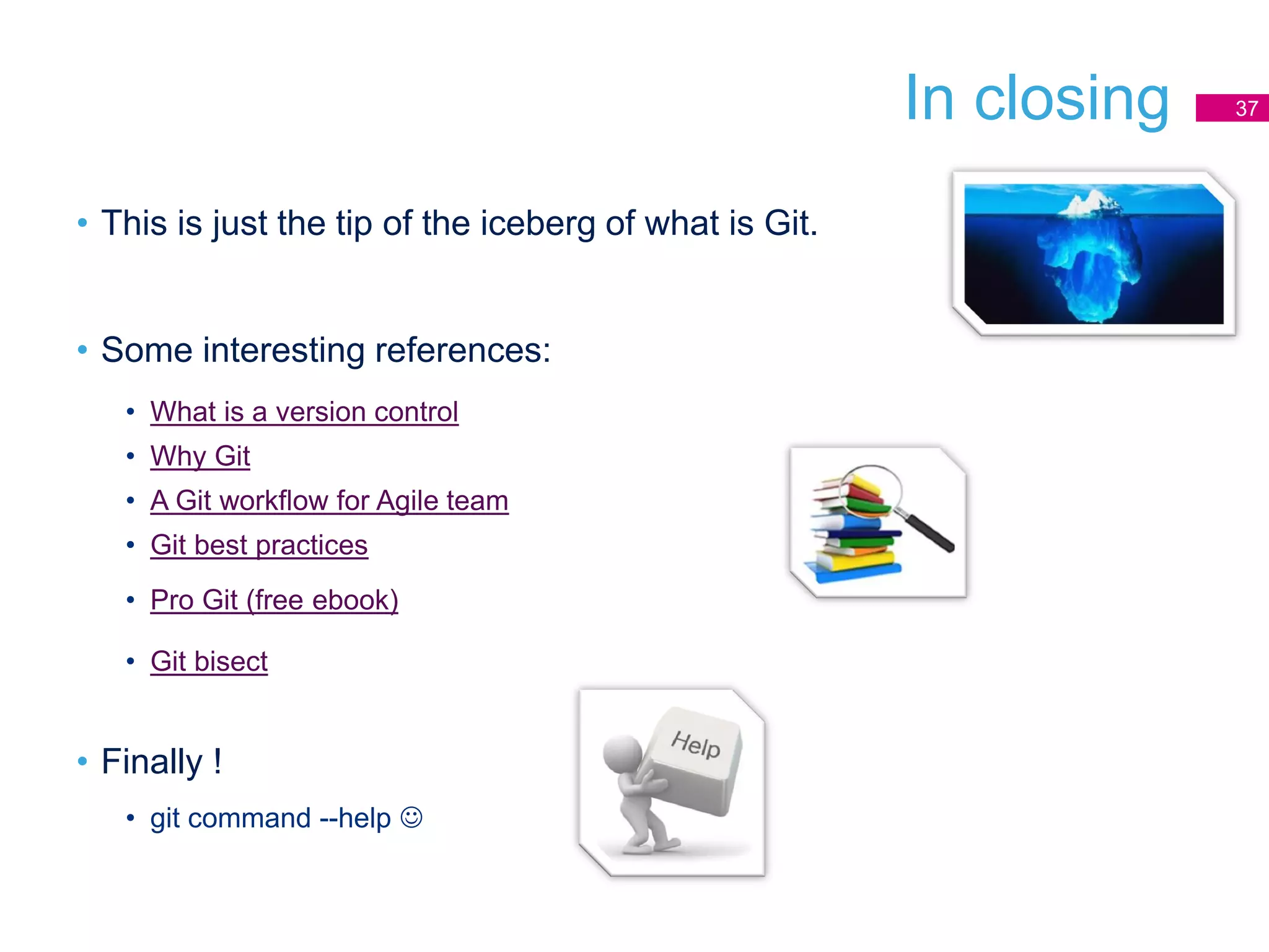 In closing
• This is just the tip of the iceberg of what is Git.
• Some interesting references:
• What is a version control
• Why Git
• A Git workflow for Agile team
• Git best practices
• Pro Git (free ebook)
• Git bisect
• Finally !
• git command --help 
37
 