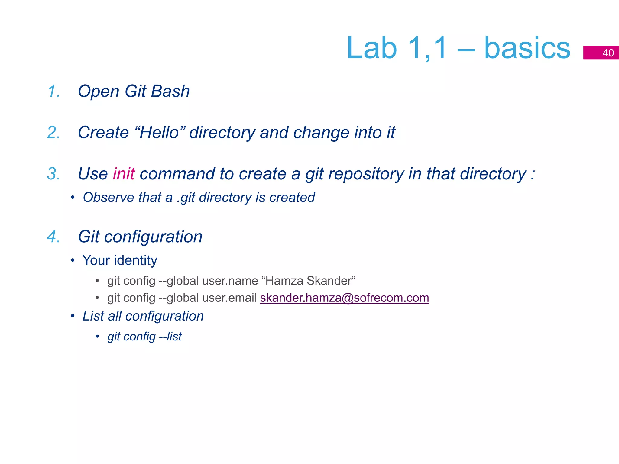 Lab 1,1 – basics
1. Open Git Bash
2. Create “Hello” directory and change into it
3. Use init command to create a git repository in that directory :
• Observe that a .git directory is created
4. Git configuration
• Your identity
• git config --global user.name “Hamza Skander”
• git config --global user.email skander.hamza@sofrecom.com
• List all configuration
• git config --list
40
 