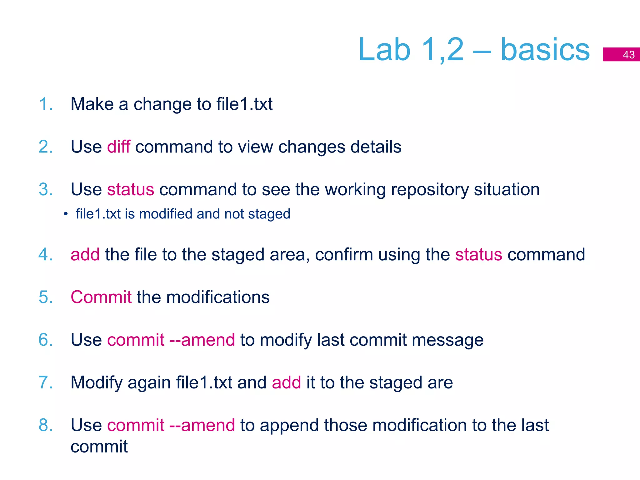 Lab 1,2 – basics
1. Make a change to file1.txt
2. Use diff command to view changes details
3. Use status command to see the working repository situation
• file1.txt is modified and not staged
4. add the file to the staged area, confirm using the status command
5. Commit the modifications
6. Use commit --amend to modify last commit message
7. Modify again file1.txt and add it to the staged are
8. Use commit --amend to append those modification to the last
commit
43
 