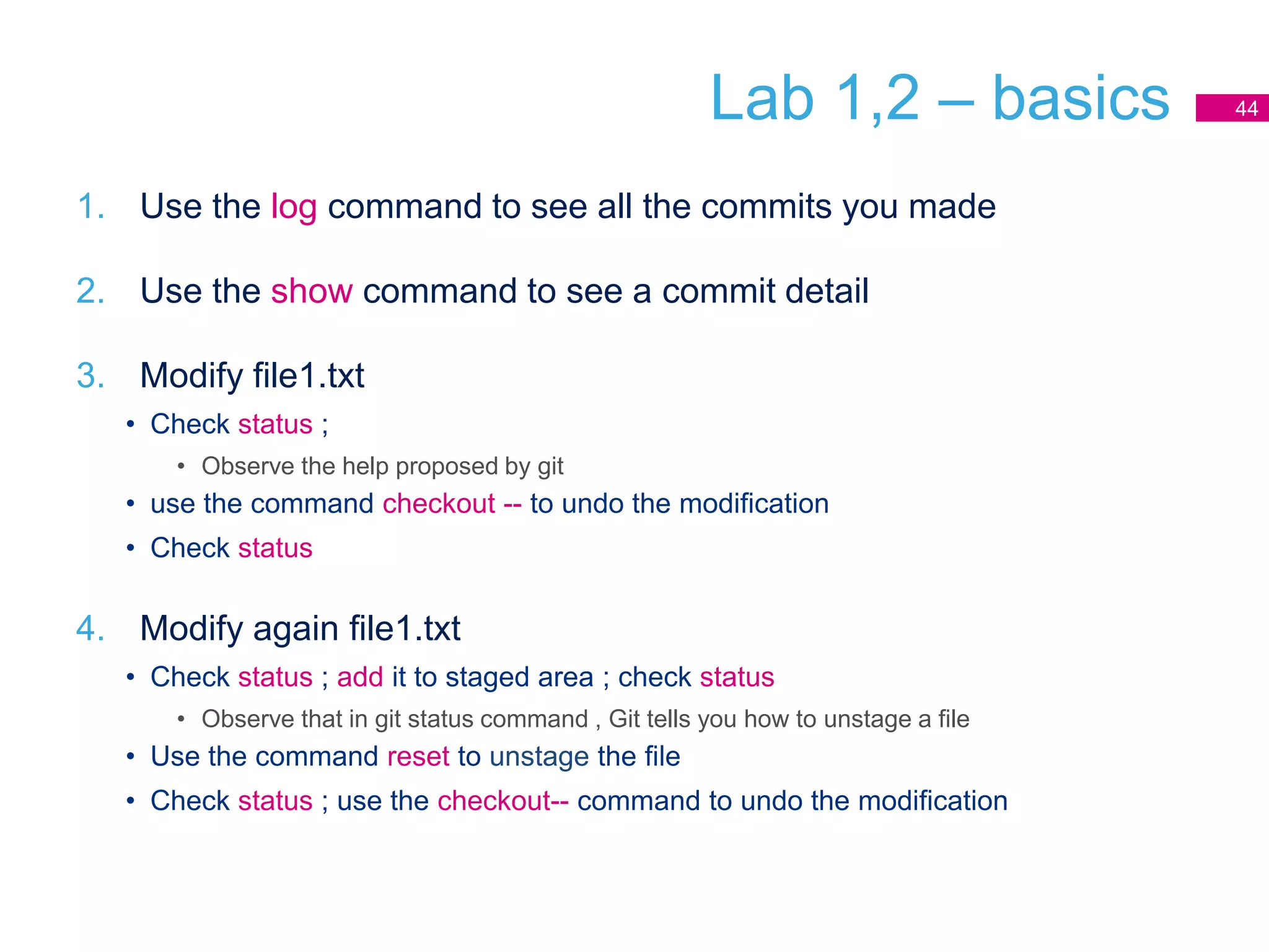 Lab 1,2 – basics
1. Use the log command to see all the commits you made
2. Use the show command to see a commit detail
3. Modify file1.txt
• Check status ;
• Observe the help proposed by git
• use the command checkout -- to undo the modification
• Check status
4. Modify again file1.txt
• Check status ; add it to staged area ; check status
• Observe that in git status command , Git tells you how to unstage a file
• Use the command reset to unstage the file
• Check status ; use the checkout-- command to undo the modification
44
 