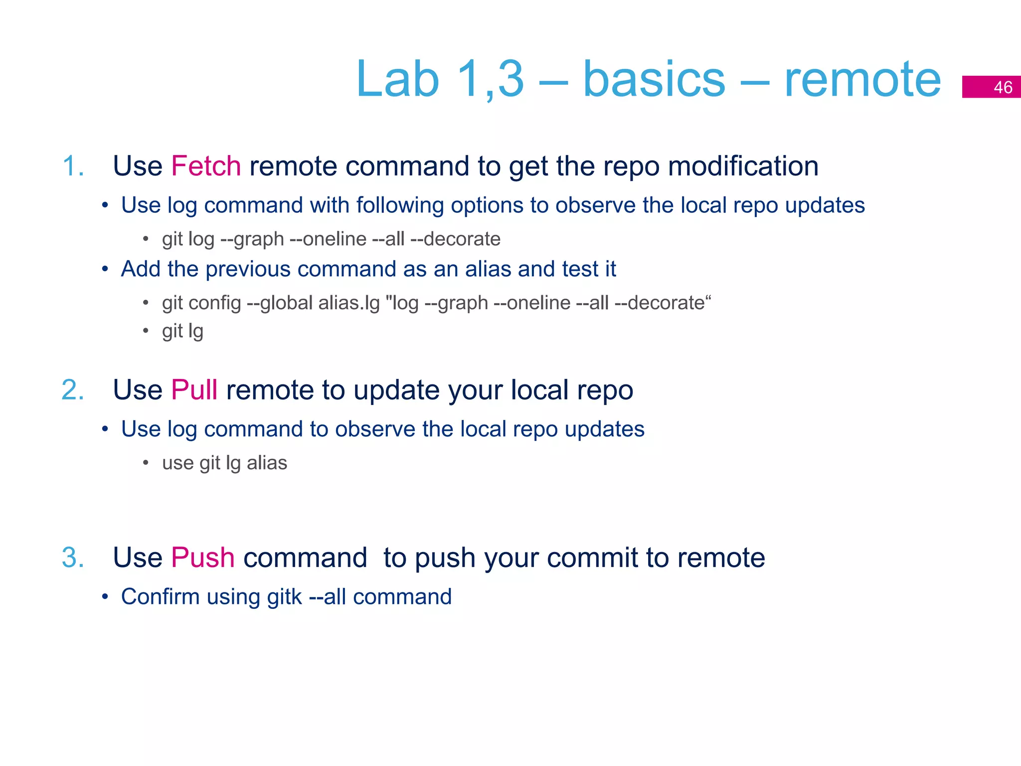 Lab 1,3 – basics – remote
1. Use Fetch remote command to get the repo modification
• Use log command with following options to observe the local repo updates
• git log --graph --oneline --all --decorate
• Add the previous command as an alias and test it
• git config --global alias.lg "log --graph --oneline --all --decorate“
• git lg
2. Use Pull remote to update your local repo
• Use log command to observe the local repo updates
• use git lg alias
3. Use Push command to push your commit to remote
• Confirm using gitk --all command
46
 
