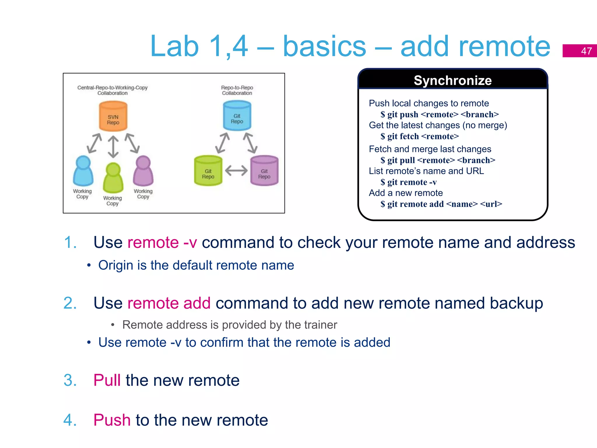 Lab 1,4 – basics – add remote
1. Use remote -v command to check your remote name and address
• Origin is the default remote name
2. Use remote add command to add new remote named backup
• Remote address is provided by the trainer
• Use remote -v to confirm that the remote is added
3. Pull the new remote
4. Push to the new remote
47
Push local changes to remote
$ git push <remote> <branch>
Get the latest changes (no merge)
$ git fetch <remote>
Fetch and merge last changes
$ git pull <remote> <branch>
List remote’s name and URL
$ git remote -v
Add a new remote
$ git remote add <name> <url>
Synchronize
 