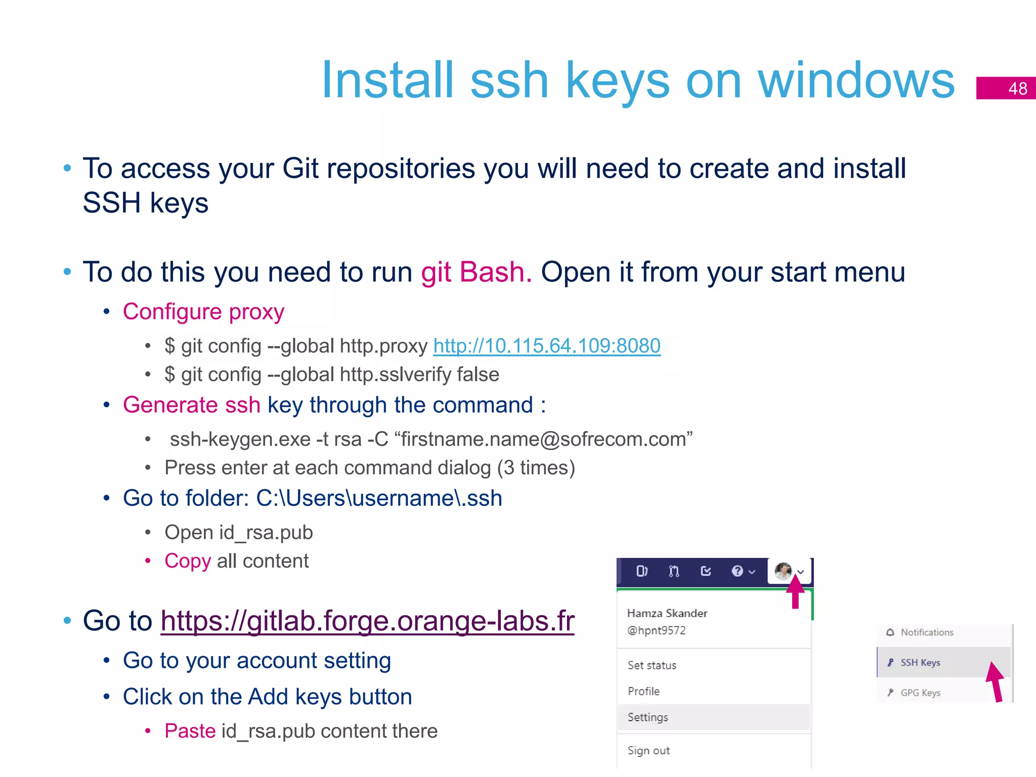 • To access your Git repositories you will need to create and install
SSH keys
• To do this you need to run git Bash. Open it from your start menu
• Configure proxy
• $ git config --global http.proxy http://10.115.64.109:8080
• $ git config --global http.sslverify false
• Generate ssh key through the command :
• ssh-keygen.exe -t rsa -C “firstname.name@sofrecom.com”
• Press enter at each command dialog (3 times)
• Go to folder: C:Usersusername.ssh
• Open id_rsa.pub
• Copy all content
• Go to https://gitlab.forge.orange-labs.fr
• Go to your account setting
• Click on the Add keys button
• Paste id_rsa.pub content there
Install ssh keys on windows 48
 