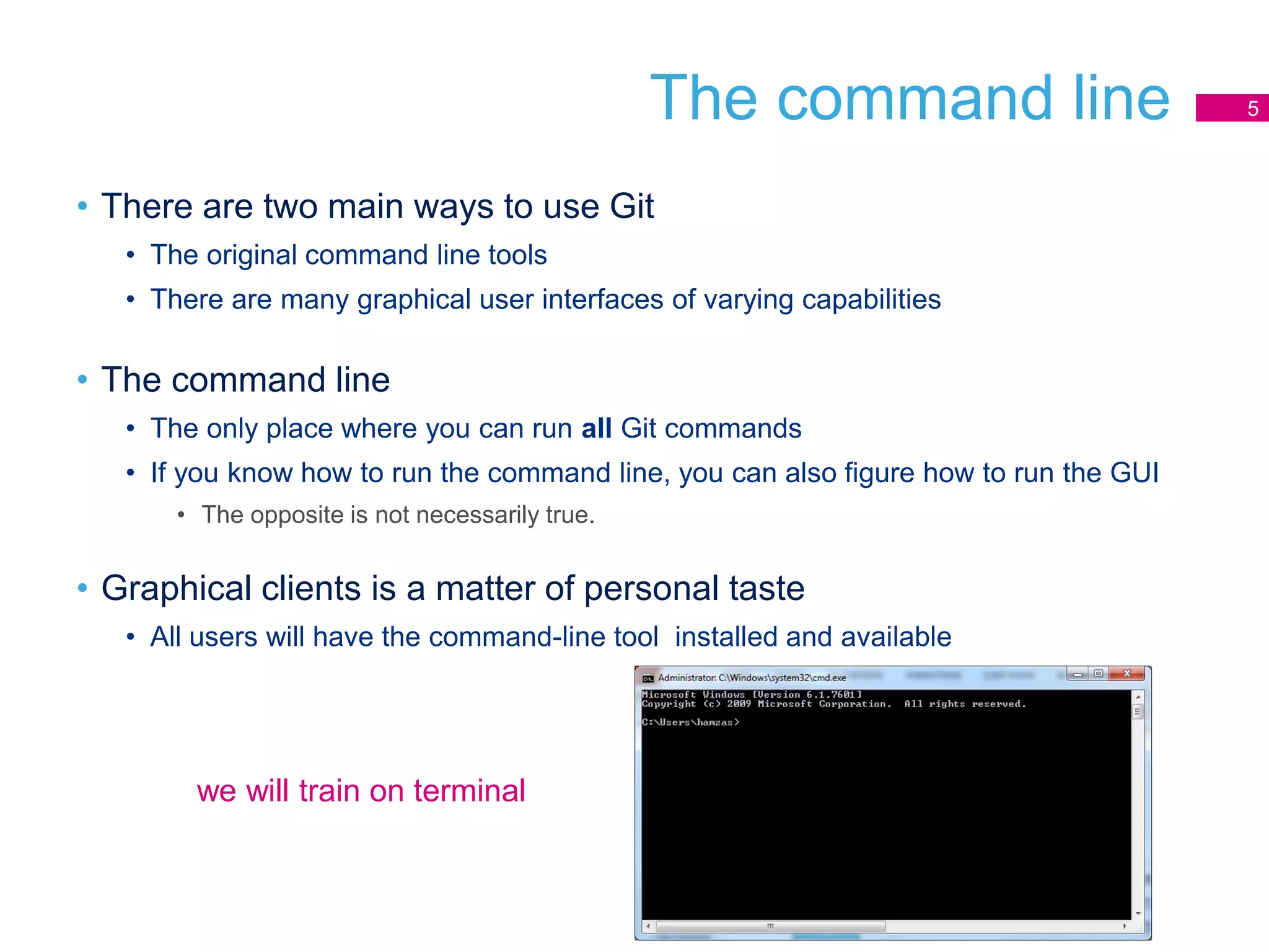 The command line
• There are two main ways to use Git
• The original command line tools
• There are many graphical user interfaces of varying capabilities
• The command line
• The only place where you can run all Git commands
• If you know how to run the command line, you can also figure how to run the GUI
• The opposite is not necessarily true.
• Graphical clients is a matter of personal taste
• All users will have the command-line tool installed and available
5
we will train on terminal
 
