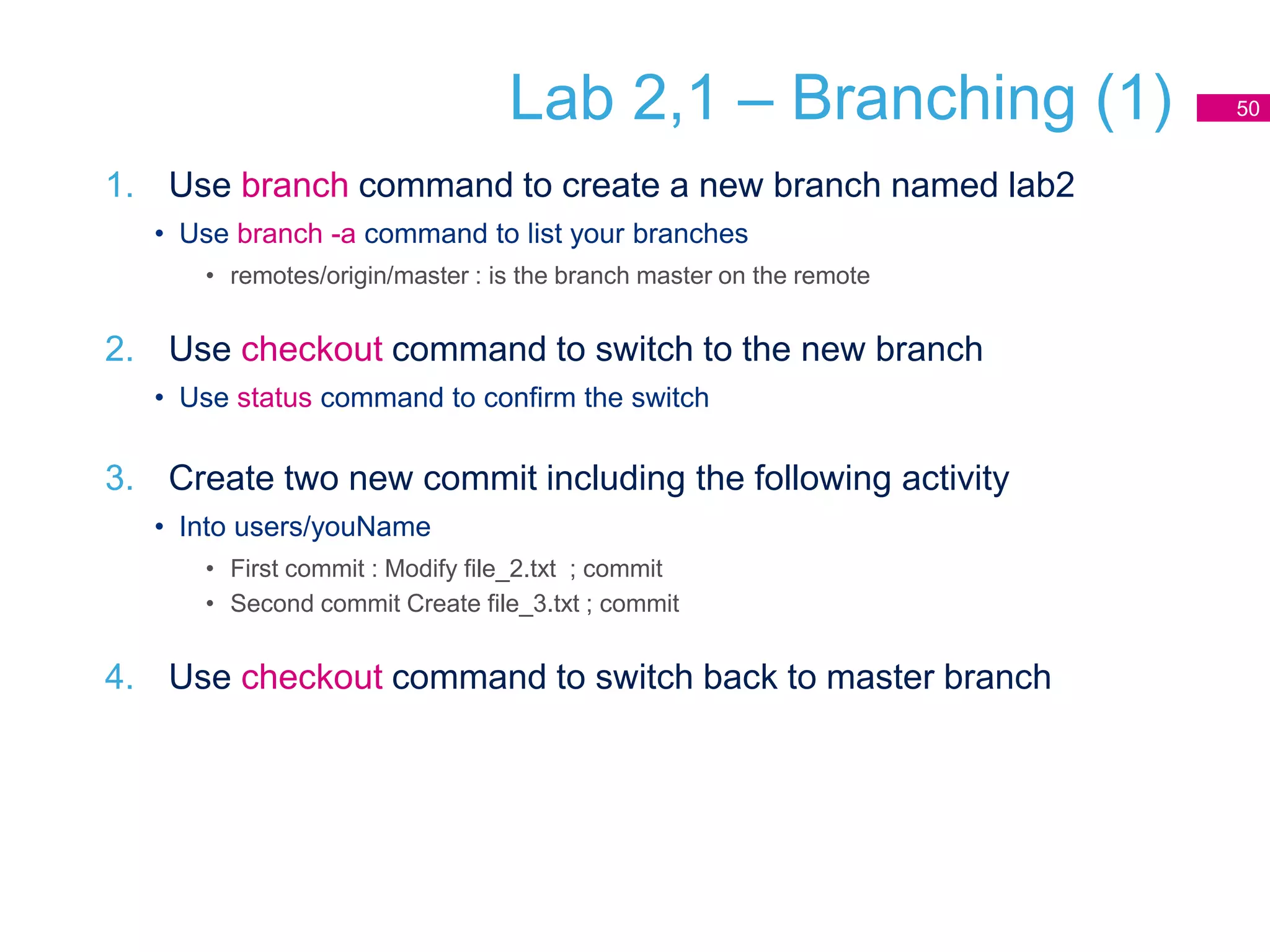 Lab 2,1 – Branching (1)
1. Use branch command to create a new branch named lab2
• Use branch -a command to list your branches
• remotes/origin/master : is the branch master on the remote
2. Use checkout command to switch to the new branch
• Use status command to confirm the switch
3. Create two new commit including the following activity
• Into users/youName
• First commit : Modify file_2.txt ; commit
• Second commit Create file_3.txt ; commit
4. Use checkout command to switch back to master branch
50
 