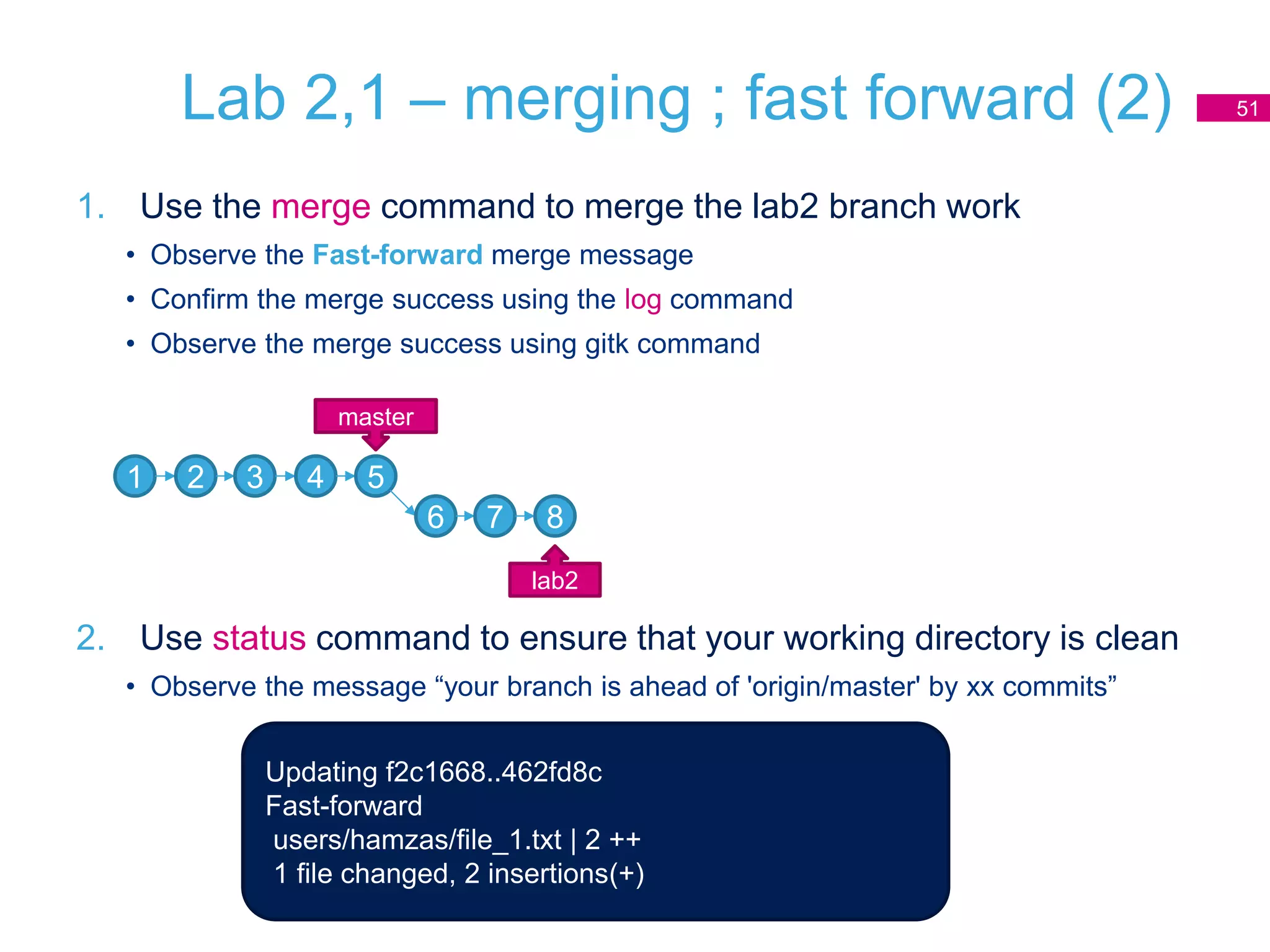 Lab 2,1 – merging ; fast forward (2)
1. Use the merge command to merge the lab2 branch work
• Observe the Fast-forward merge message
• Confirm the merge success using the log command
• Observe the merge success using gitk command
2. Use status command to ensure that your working directory is clean
• Observe the message “your branch is ahead of 'origin/master' by xx commits”
51
1 2 3 4 5
master
6 7 8
lab2
Updating f2c1668..462fd8c
Fast-forward
users/hamzas/file_1.txt | 2 ++
1 file changed, 2 insertions(+)
 
