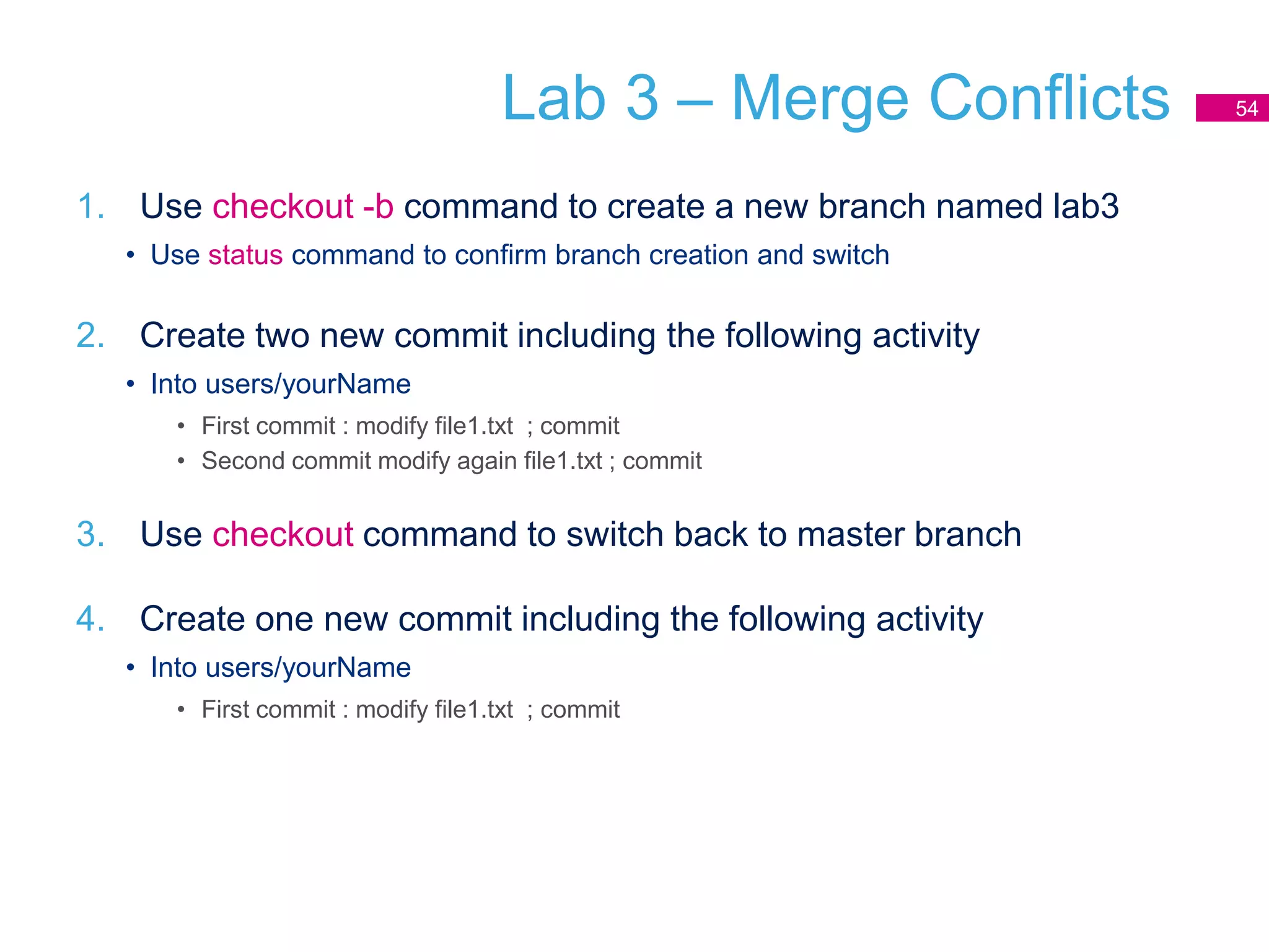 Lab 3 – Merge Conflicts
1. Use checkout -b command to create a new branch named lab3
• Use status command to confirm branch creation and switch
2. Create two new commit including the following activity
• Into users/yourName
• First commit : modify file1.txt ; commit
• Second commit modify again file1.txt ; commit
3. Use checkout command to switch back to master branch
4. Create one new commit including the following activity
• Into users/yourName
• First commit : modify file1.txt ; commit
54
 
