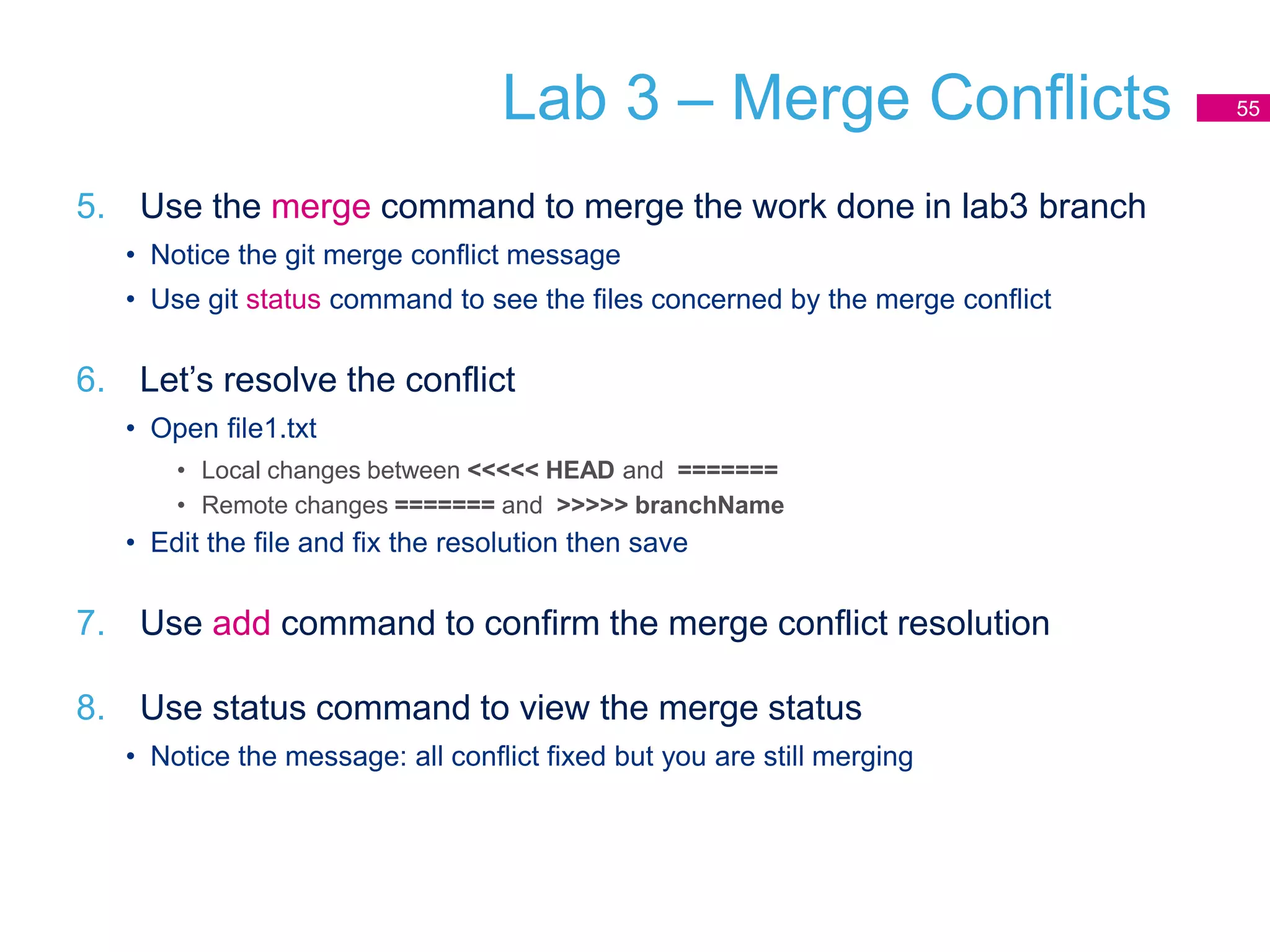 Lab 3 – Merge Conflicts
5. Use the merge command to merge the work done in lab3 branch
• Notice the git merge conflict message
• Use git status command to see the files concerned by the merge conflict
6. Let’s resolve the conflict
• Open file1.txt
• Local changes between <<<<< HEAD and =======
• Remote changes ======= and >>>>> branchName
• Edit the file and fix the resolution then save
7. Use add command to confirm the merge conflict resolution
8. Use status command to view the merge status
• Notice the message: all conflict fixed but you are still merging
55
 