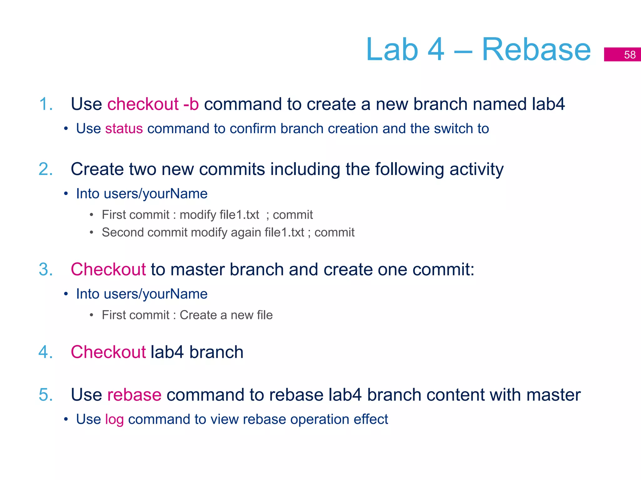 Lab 4 – Rebase
1. Use checkout -b command to create a new branch named lab4
• Use status command to confirm branch creation and the switch to
2. Create two new commits including the following activity
• Into users/yourName
• First commit : modify file1.txt ; commit
• Second commit modify again file1.txt ; commit
3. Checkout to master branch and create one commit:
• Into users/yourName
• First commit : Create a new file
4. Checkout lab4 branch
5. Use rebase command to rebase lab4 branch content with master
• Use log command to view rebase operation effect
58
 