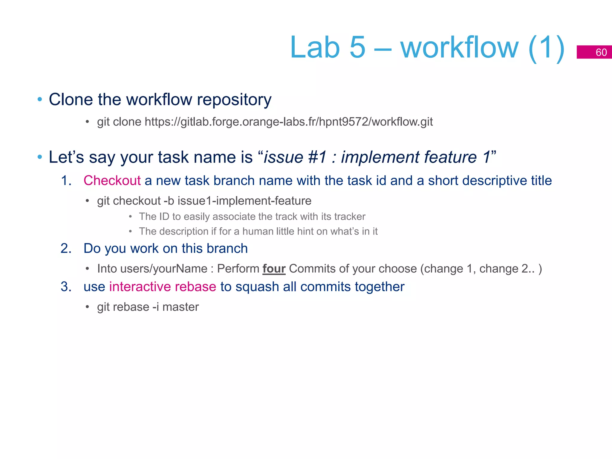 Lab 5 – workflow (1)
• Clone the workflow repository
• git clone https://gitlab.forge.orange-labs.fr/hpnt9572/workflow.git
• Let’s say your task name is “issue #1 : implement feature 1”
1. Checkout a new task branch name with the task id and a short descriptive title
• git checkout -b issue1-implement-feature
• The ID to easily associate the track with its tracker
• The description if for a human little hint on what’s in it
2. Do you work on this branch
• Into users/yourName : Perform four Commits of your choose (change 1, change 2.. )
3. use interactive rebase to squash all commits together
• git rebase -i master
60
 