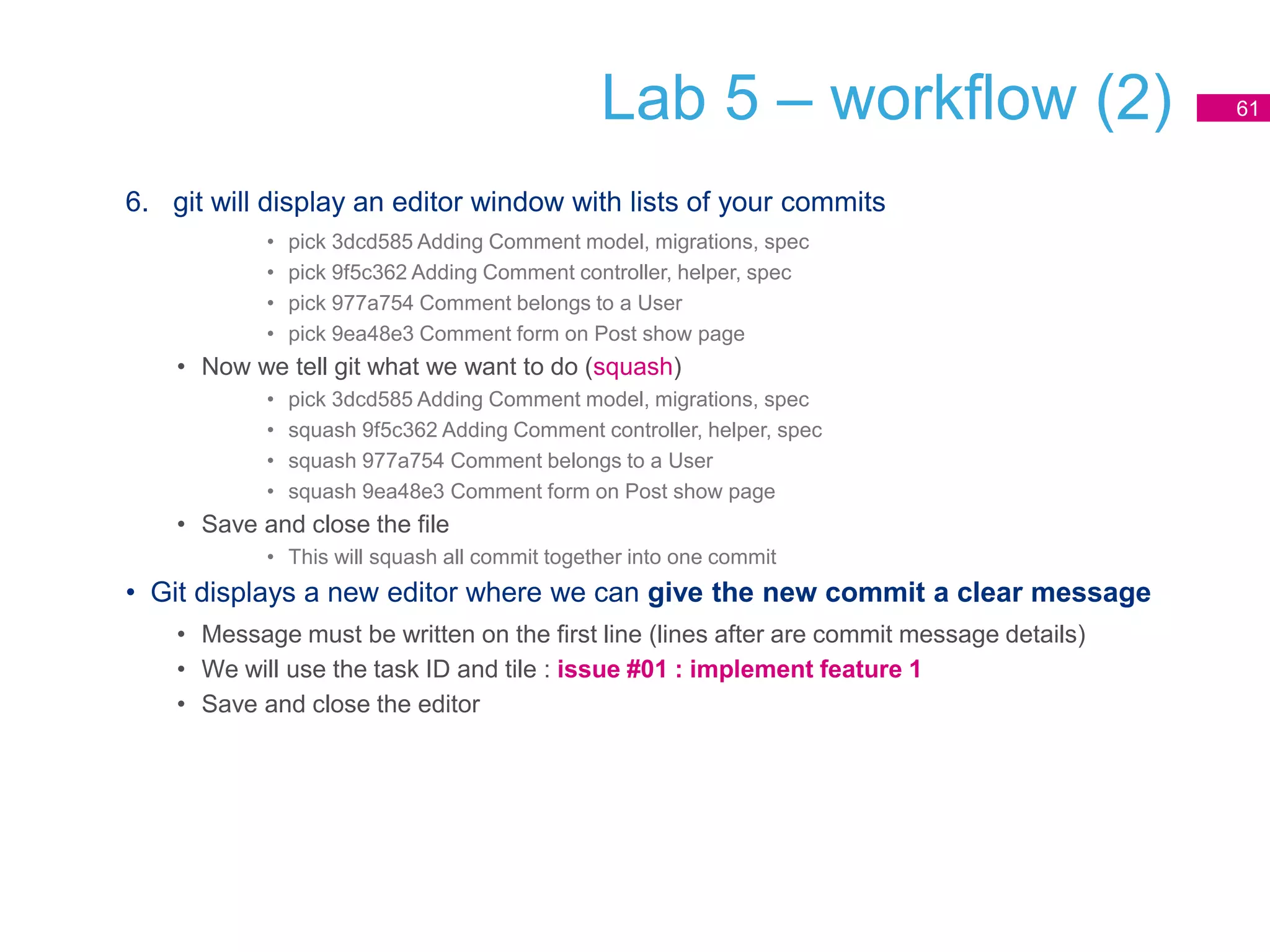 Lab 5 – workflow (2)
6. git will display an editor window with lists of your commits
• pick 3dcd585 Adding Comment model, migrations, spec
• pick 9f5c362 Adding Comment controller, helper, spec
• pick 977a754 Comment belongs to a User
• pick 9ea48e3 Comment form on Post show page
• Now we tell git what we want to do (squash)
• pick 3dcd585 Adding Comment model, migrations, spec
• squash 9f5c362 Adding Comment controller, helper, spec
• squash 977a754 Comment belongs to a User
• squash 9ea48e3 Comment form on Post show page
• Save and close the file
• This will squash all commit together into one commit
• Git displays a new editor where we can give the new commit a clear message
• Message must be written on the first line (lines after are commit message details)
• We will use the task ID and tile : issue #01 : implement feature 1
• Save and close the editor
61
 